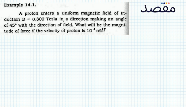 Example 14.1.A proton enters a unlform magnetic fleld of Ir:duction  \mathrm{B}=0.300  Tesla In a direction making an angle of  45^{\circ}  with the directlon of neld. What will be the magnttude of force if the velocity of proton is  10^{4} \mathrm{n}  is?