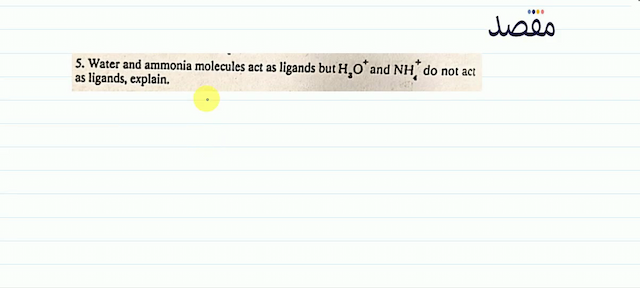 5. Water and ammonia molecules act as ligands but  \mathrm{H}_{3} \mathrm{O}^{+} and  \mathrm{NH}_{4}^{+} do not act as ligands explain.