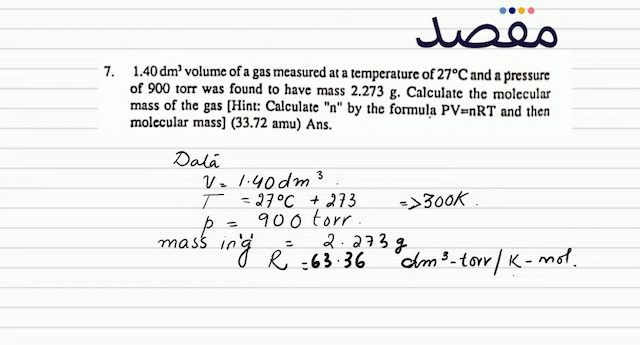 7.  1.40 \mathrm{dm}^{3}  volume of a gas measured at a temperature of  27^{\circ} \mathrm{C}  and a pressure of 900 torr was found to have mass  2.273 \mathrm{~g} . Calculate the molecular mass of the gas [Hint: Calculate "  n  " by the formula PV=nRT and then molecular mass] (33.72 amu) Ans.
