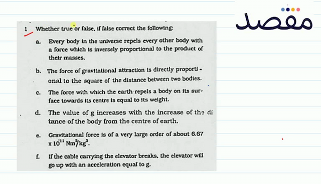 1 Whether true or false If false correct the following:a. Every body in the universe repels every other body with a force which is inversely proportional to the product of their masses.b. The force of gravitational attraction is directly proporti. onal to the square of the distance between two bodies.c. The force with which the earth-repels a body on Its surface towards its centre is equal to its weight.d. The value of  \mathrm{g}  increases with the increase of thz di tance of the body from the centre of earth.e. Gravitational force is of a very large order of about  6.67   \times 10^{-11} \mathrm{Nm}^{2} / \mathrm{kg}^{2} .f. If the cable carrying the elevator breaks the elevator will go up with an acceleration equal to  g .