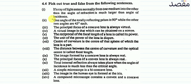 4.4 Pick out true and false from the following sentences.(i) If a ray of light enters normally from one medium into the other then the angle of refraction is much larger than angle of incidence.(ii) One angle of the totally reflecting prism is  90^{\circ}  while the other two angles are  45^{\circ}  each.(iii). The principal focus of a concave lens is always virtual.(iv) A virtual image is that which can be obtained on a screẹ.(v) The reciprocal of the focal length of a lens is called its power.(vi) The unit of the power of the lens is dioptre.(vii) Centre of curvature is the centre of that sphere of which the lens is a part.(viii) The distance between the centre of curvature and the optical centre is called focal length.(ix) The image formed by a concave lens is always real.(x) The principal focus of a convex lens is always real. .(xi) Total internal reflection always takes place when the angle of incidence is much less than the critical angle.(xii) A simple microscope is a bi-concave lens.(xiii) The image in the human eye is formed at the iris.(xiv) A compound microscope contains a convex and a concave lens.