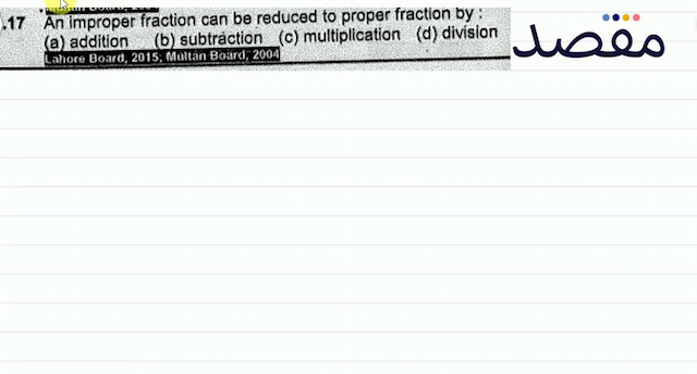 Q.17 An improper fraction can be reduced to proper fraction by : (a) addition(b) subtràction (c) multiplication(d) division Lahore Board 2015; Multàn Boảrd 2004)