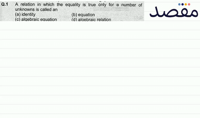 Q.1 A relation in which the equality is true only for a number of unknowns is called an(a) identity(b) equation(c) algebraic equation(d) algebraic relation