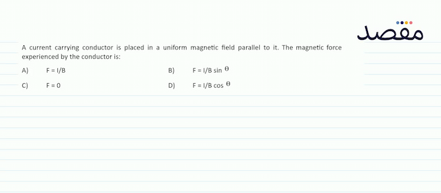 A current carrying conductor is placed in a uniform magnetic field parallel to it. The magnetic force experienced by the conductor is:A)   F=I / B B)   F=I / B \sin \theta C)   \mathrm{F}=0 D)   \mathrm{F}=\mathrm{l} / \mathrm{B} \cos \theta 