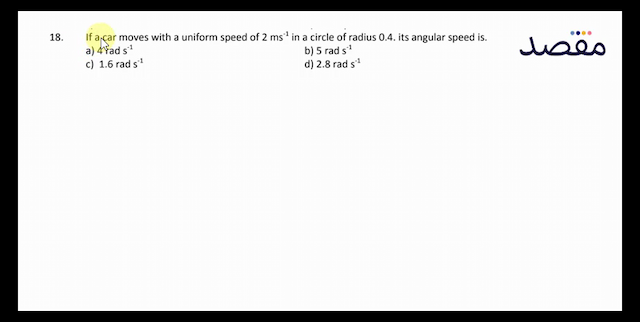 18. If a car moves with a uniform speed of  2 \mathrm{~ms}^{-1}  in a circle of radius  0.4 . its angular speed is.a)  4 \mathrm{rad} \mathrm{s}^{-1} b)  5 \mathrm{rad} \mathrm{s}^{-1} c)  1.6 \mathrm{rad} \mathrm{s}^{-1} d)  2.8 \mathrm{rad} \mathrm{s}^{-1} 