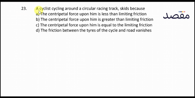 23. A cyclist cycling around a circular racing track skids becausea) The centripetal force upon him is less than limiting frictionb) The centripetal force upon him is greater than limiting frictionc) The centripetal force upon him is equal to the limiting frictiond) The friction between the tyres of the cycle and road vanishes