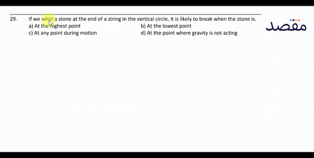 29. If we whirl a stone at the end of a string in the vertical circle it is likely to break when the stone is.a) At the highest pointb) At the lowest pointc) At any point during motiond) At the point where gravity is not acting