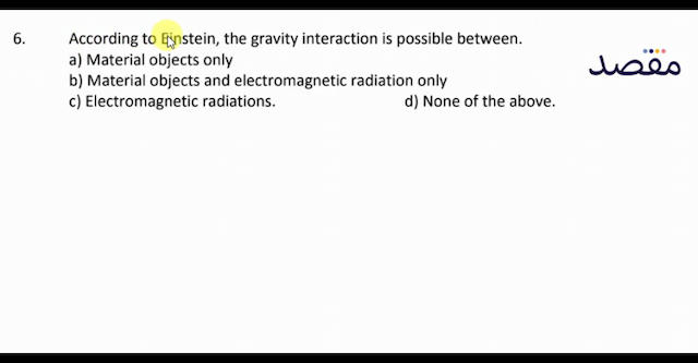 6. According to Einstein the gravity interaction is possible between.a) Material objects onlyb) Material objects and electromagnetic radiation onlyc) Electromagnetic radiations.d) None of the above.