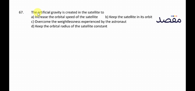 67. The artificial gravity is created in the satellite toa) Increase the orbital speed of the satelliteb) Keep the satellite in its orbitc) Overcome the weightlessness experienced by the astronautd) Keep the orbital radius of the satellite constant