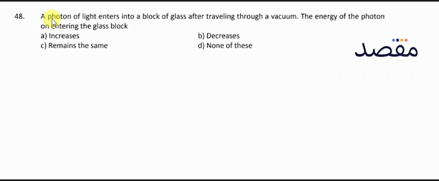 48. A photon of light enters into a block of glass after traveling through a vacuum. The energy of the photon on entering the glass blocka) Increasesb) Decreasesc) Remains the samed) None of these